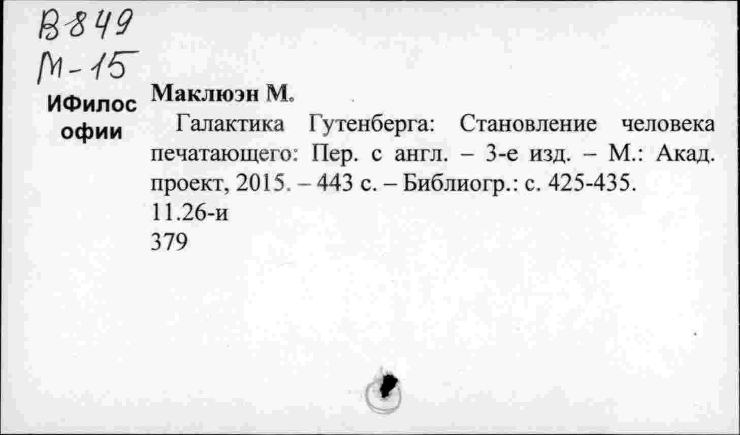 ﻿№49
Г^-45~
ИФилос офии
Маклюэн М.
Галактика Гутенберга: Становление человека печатающего: Пер. с англ. - 3-е изд. - М.: Акад, проект, 2015. - 443 с. - Библиогр.: с. 425-435.
11.26-и
379